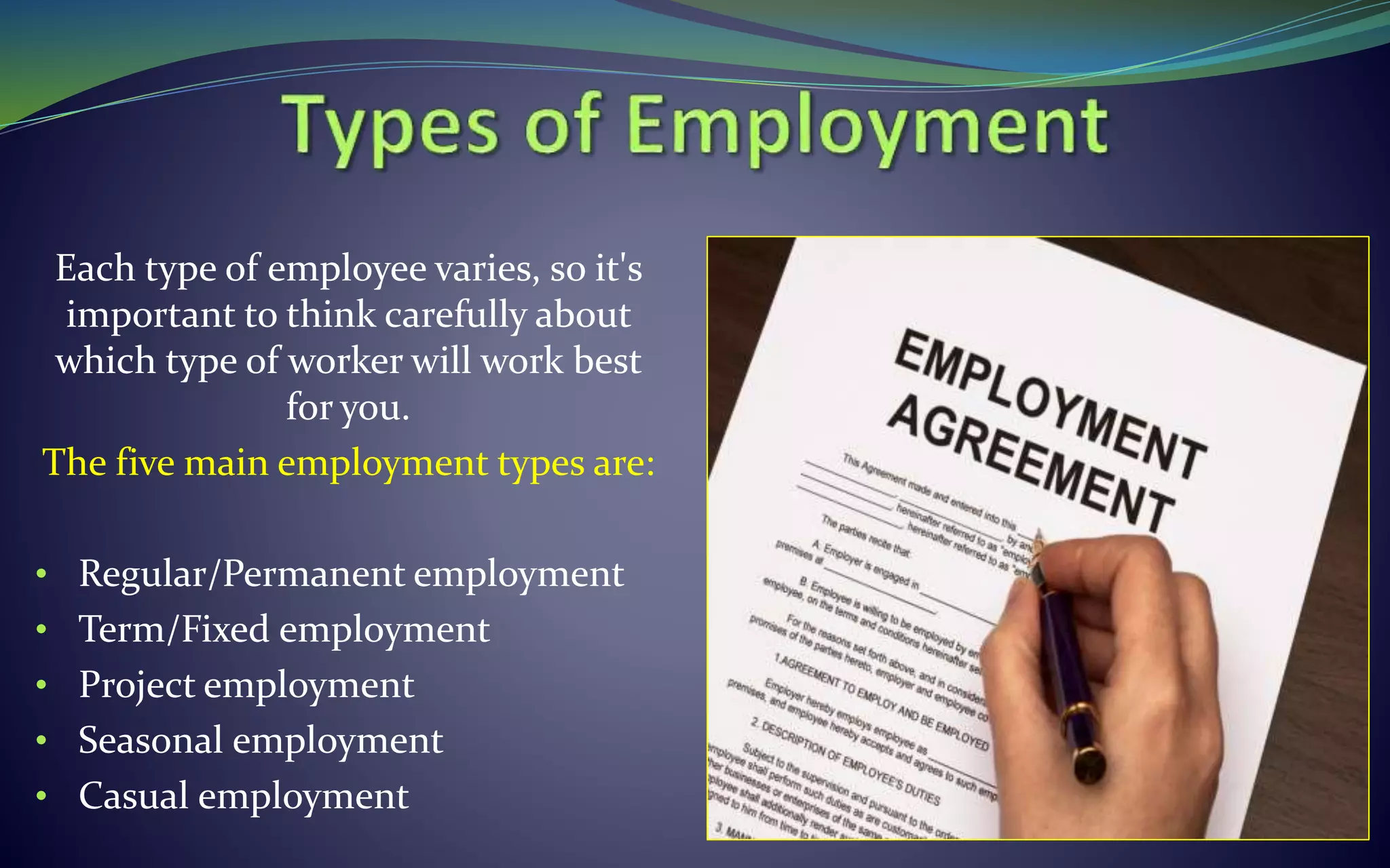 Each type of employee varies, so it's
important to think carefully about
which type of worker will work best
for you.
The five main employment types are:
• Regular/Permanent employment
• Term/Fixed employment
• Project employment
• Seasonal employment
• Casual employment
 
