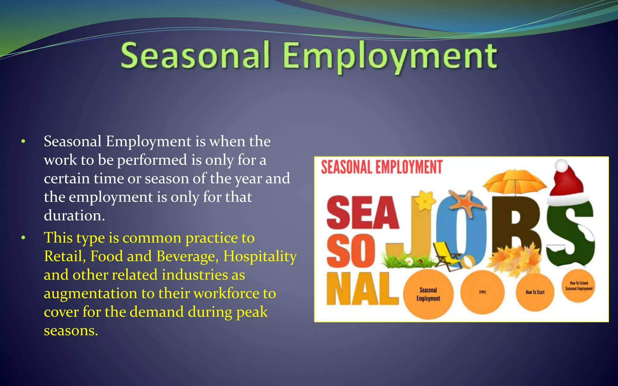 • Seasonal Employment is when the
work to be performed is only for a
certain time or season of the year and
the employment is only for that
duration.
• This type is common practice to
Retail, Food and Beverage, Hospitality
and other related industries as
augmentation to their workforce to
cover for the demand during peak
seasons.
 