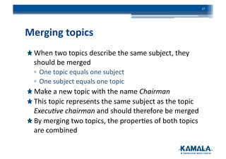 Merging	
  topics	
  
!  When	
  two	
  topics	
  describe	
  the	
  same	
  subject,	
  they	
  
should	
  be	
  merged	
  
▫ One	
  topic	
  equals	
  one	
  subject	
  
▫ One	
  subject	
  equals	
  one	
  topic	
  
!  Make	
  a	
  new	
  topic	
  with	
  the	
  name	
  Chairman	
  
!  This	
  topic	
  represents	
  the	
  same	
  subject	
  as	
  the	
  topic	
  
Execu)ve	
  chairman	
  and	
  should	
  therefore	
  be	
  merged	
  
!  By	
  merging	
  two	
  topics,	
  the	
  proper3es	
  of	
  both	
  topics	
  
are	
  combined	
  
27	
  
 