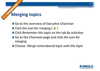 Merging	
  topics	
  
!  Go	
  to	
  the	
  overview	
  of	
  Execu3ve	
  Chairman	
  
!  Click	
  the	
  icon	
  for	
  merging	
  (	
  	
  	
  	
  	
  	
  )	
  
!  Click	
  Remember	
  this	
  topic	
  on	
  the	
  tab	
  By	
  selec)on	
  
!  Go	
  to	
  the	
  Chairman	
  page	
  and	
  click	
  the	
  icon	
  for	
  
merging	
  
!  Choose	
  	
  Merge	
  remembered	
  topic	
  with	
  this	
  topic	
  
28	
  
 