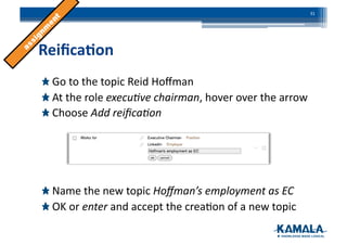 Reiﬁca4on	
  
!  Go	
  to	
  the	
  topic	
  Reid	
  Hoﬀman	
  
!  At	
  the	
  role	
  execu)ve	
  chairman,	
  hover	
  over	
  the	
  arrow	
  
!  Choose	
  Add	
  reiﬁca)on	
  
!  Name	
  the	
  new	
  topic	
  Hoﬀman’s	
  employment	
  as	
  EC	
  
!  OK	
  or	
  enter	
  and	
  accept	
  the	
  crea3on	
  of	
  a	
  new	
  topic	
  
31	
  
 