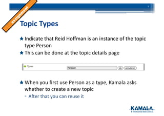  Topic	
  Types	
  
!  Indicate	
  that	
  Reid	
  Hoﬀman	
  is	
  an	
  instance	
  of	
  the	
  topic	
  
type	
  Person	
  
!  This	
  can	
  be	
  done	
  at	
  the	
  topic	
  details	
  page	
  
!  When	
  you	
  ﬁrst	
  use	
  Person	
  as	
  a	
  type,	
  Kamala	
  asks	
  
whether	
  to	
  create	
  a	
  new	
  topic	
  
▫ ANer	
  that	
  you	
  can	
  reuse	
  it	
  
5	
  
 