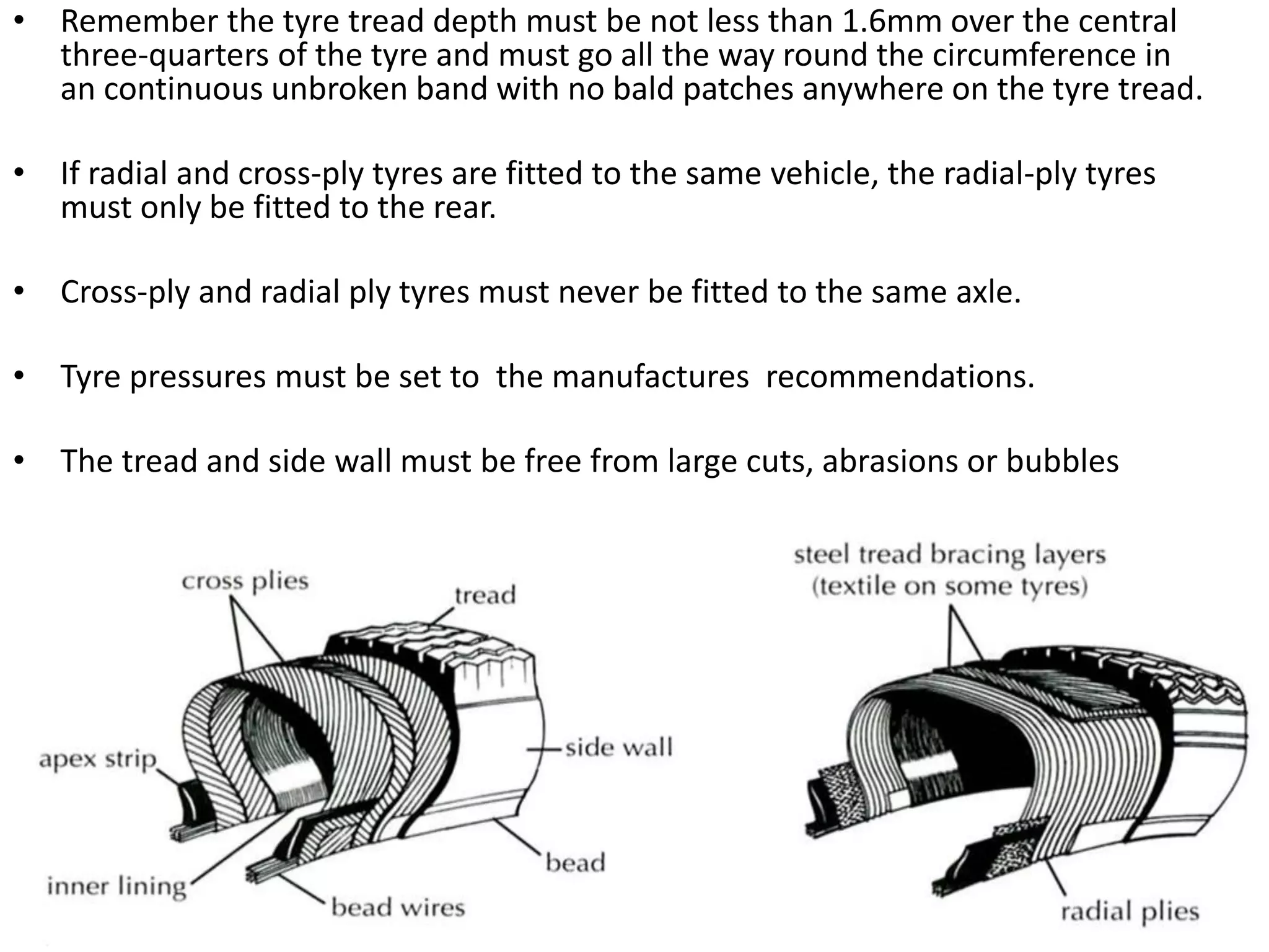 • Remember the tyre tread depth must be not less than 1.6mm over the central
three-quarters of the tyre and must go all the way round the circumference in
an continuous unbroken band with no bald patches anywhere on the tyre tread.
• If radial and cross-ply tyres are fitted to the same vehicle, the radial-ply tyres
must only be fitted to the rear.
• Cross-ply and radial ply tyres must never be fitted to the same axle.
• Tyre pressures must be set to the manufactures recommendations.
• The tread and side wall must be free from large cuts, abrasions or bubbles
 