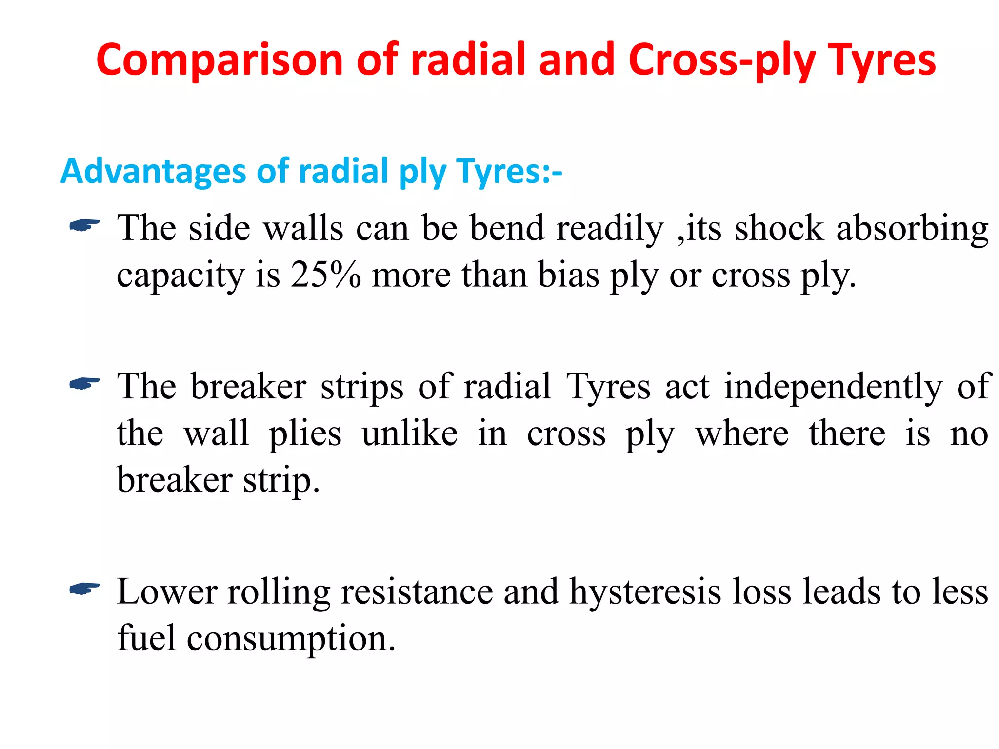 Comparison of radial and Cross-ply Tyres
Advantages of radial ply Tyres:-
 The side walls can be bend readily ,its shock absorbing
capacity is 25% more than bias ply or cross ply.
 The breaker strips of radial Tyres act independently of
the wall plies unlike in cross ply where there is no
breaker strip.
 Lower rolling resistance and hysteresis loss leads to less
fuel consumption.
 