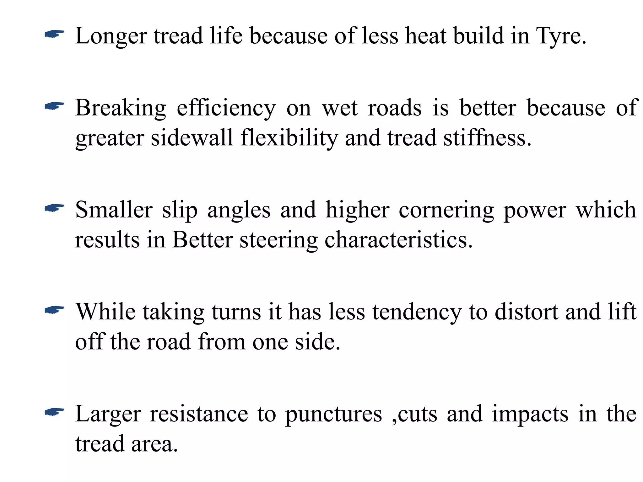  Longer tread life because of less heat build in Tyre.
 Breaking efficiency on wet roads is better because of
greater sidewall flexibility and tread stiffness.
 Smaller slip angles and higher cornering power which
results in Better steering characteristics.
 While taking turns it has less tendency to distort and lift
off the road from one side.
 Larger resistance to punctures ,cuts and impacts in the
tread area.
 