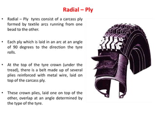 Radial – Ply
• Radial – Ply tyres consist of a carcass ply
formed by textile arcs running from one
bead to the other.
• Each ply which is laid in an arc at an angle
of 90 degrees to the direction the tyre
rolls.
• At the top of the tyre crown (under the
tread), there is a belt made up of several
plies reinforced with metal wire, laid on
top of the carcass ply.
• These crown plies, laid one on top of the
other, overlap at an angle determined by
the type of the tyre.
 