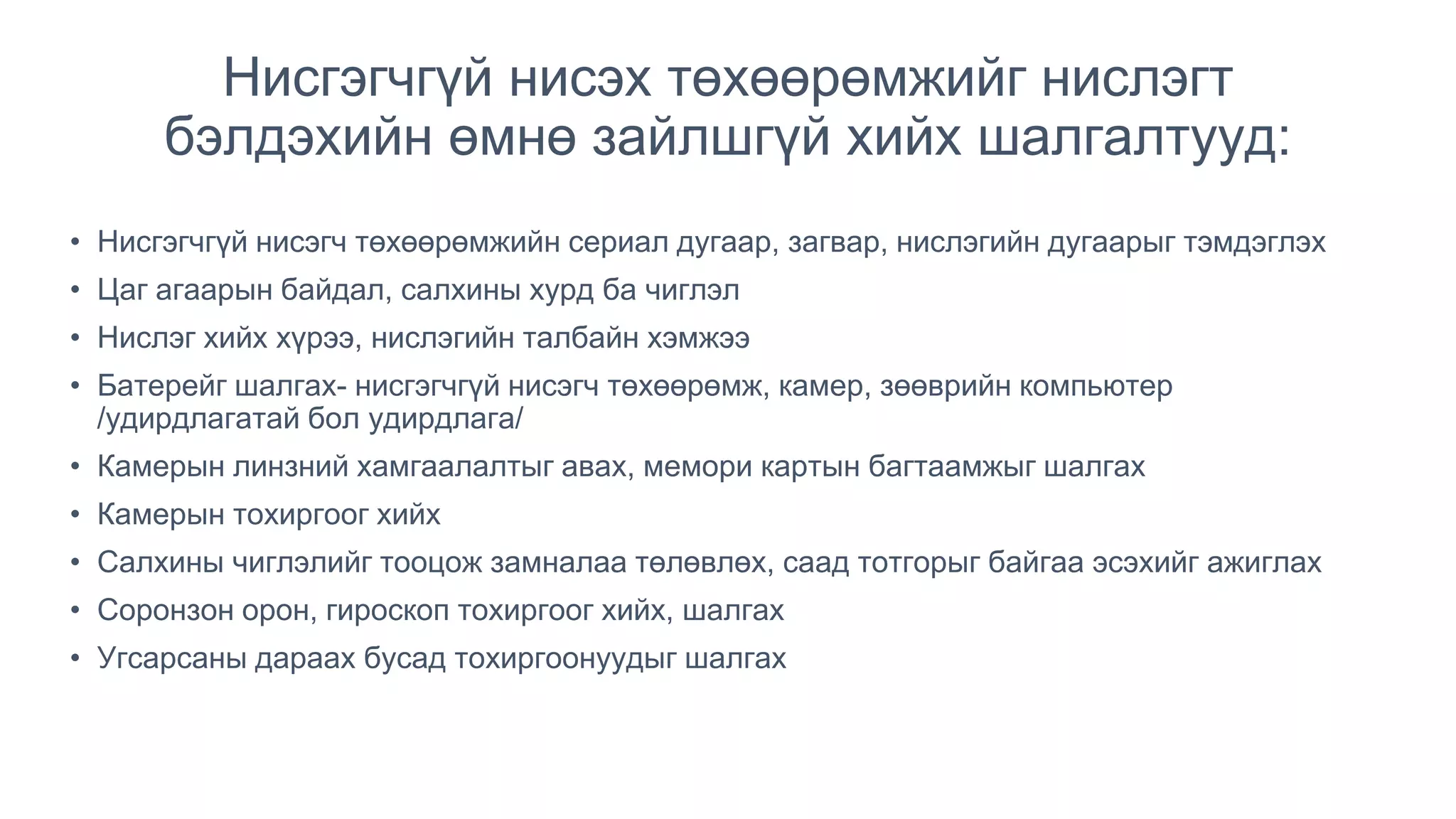 Нисгэгчгүй нисэх төхөөрөмжийг нислэгт
бэлдэхийн өмнө зайлшгүй хийх шалгалтууд:
• Нисгэгчгүй нисэгч төхөөрөмжийн сериал дугаар, загвар, нислэгийн дугаарыг тэмдэглэх
• Цаг агаарын байдал, салхины хурд ба чиглэл
• Нислэг хийх хүрээ, нислэгийн талбайн хэмжээ
• Батерейг шалгах- нисгэгчгүй нисэгч төхөөрөмж, камер, зөөврийн компьютер
/удирдлагатай бол удирдлага/
• Камерын линзний хамгаалалтыг авах, мемори картын багтаамжыг шалгах
• Камерын тохиргоог хийх
• Салхины чиглэлийг тооцож замналаа төлөвлөх, саад тотгорыг байгаа эсэхийг ажиглах
• Соронзон орон, гироскоп тохиргоог хийх, шалгах
• Угсарсаны дараах бусад тохиргоонуудыг шалгах
 