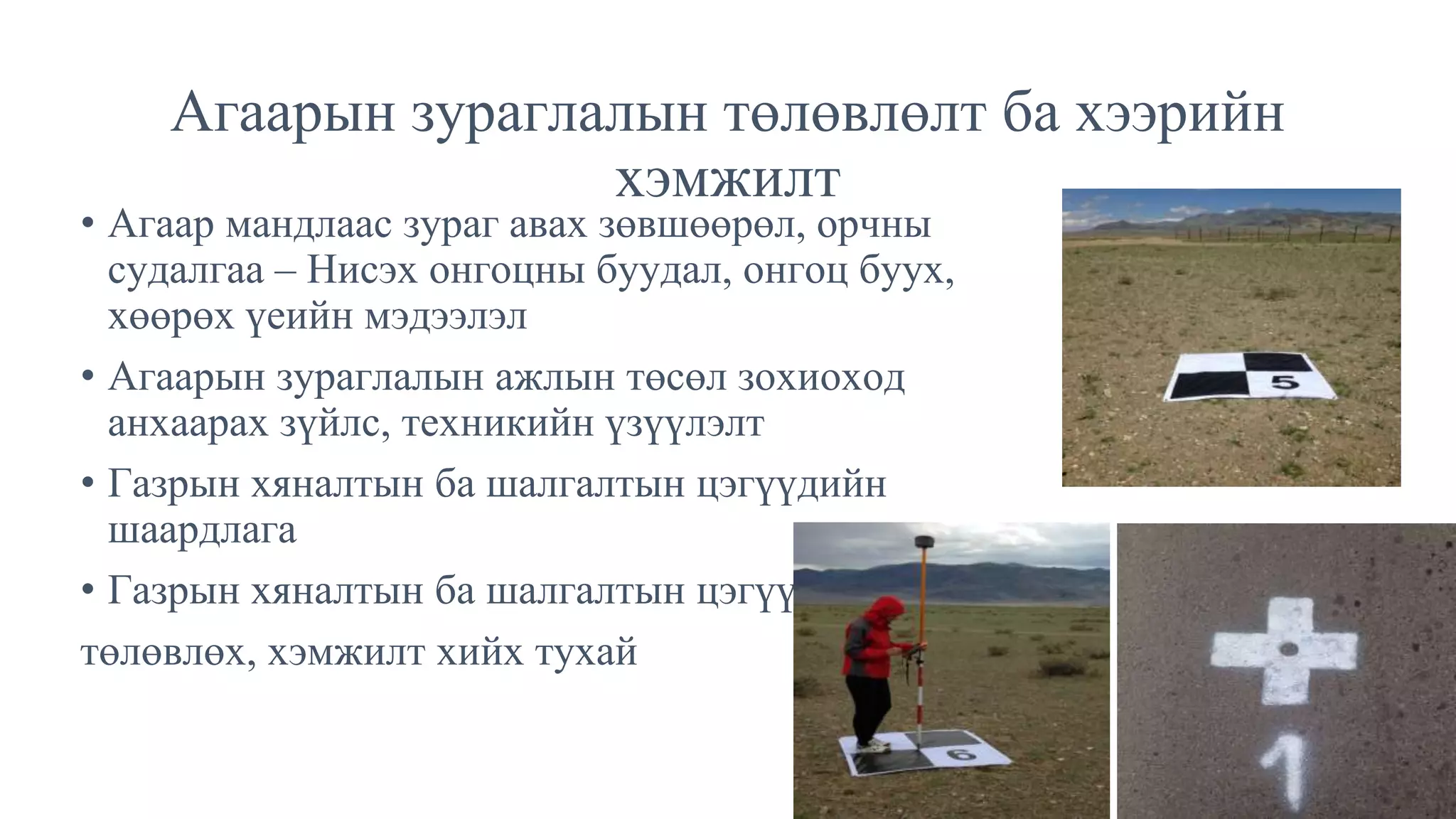 • Агаар мандлаас зураг авах зөвшөөрөл, орчны
судалгаа – Нисэх онгоцны буудал, онгоц буух,
хөөрөх үеийн мэдээлэл
• Агаарын зураглалын ажлын төсөл зохиоход
анхаарах зүйлс, техникийн үзүүлэлт
• Газрын хяналтын ба шалгалтын цэгүүдийн
шаардлага
• Газрын хяналтын ба шалгалтын цэгүүдийг
төлөвлөх, хэмжилт хийх тухай
Агаарын зураглалын төлөвлөлт ба хээрийн
хэмжилт
 