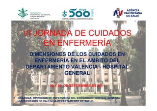 VI JORNADA DE CUIDADOS
        EN ENFERMERÍA
      DIMENSIONES DE LOS CUIDADOS EN
        ENFERMERÍA EN EL AMBITO DEL
     DEPARTAMENTO VALENCIA - HOSPITAL
                 GENERAL

                    28 Y 29 DE SEPTIEMBRE DE 2011


ORGANIZA: DIRECCIÓN DE ENFERMERÍA DEL CONSORCIO HOSPITAL GENERAL
UNIVERSITARIO DE VALENCIA-DEPARTAMENTO DE SALUD
 