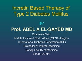 Incretin Based Therapy of
Type 2 Diabetes Mellitus
BY
Prof. ADEL A EL-SAYED MD
Chairman Elect
Middle East and North Africa (MENA) Region
International Diabetes Federation (IDF)
Professor of Internal Medicine
Sohag Faculty of Medicine
Sohag-EGYPT
 