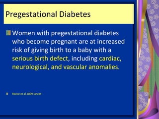 Pregestational Diabetes
Women with pregestational diabetes
who become pregnant are at increased
risk of giving birth to a baby with a
serious birth defect, including cardiac,
neurological, and vascular anomalies.
Reece et al 2009 lancet
 