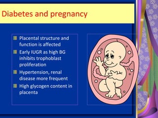 Diabetes and pregnancy
Placental structure and
function is affected
Early IUGR as high BG
inhibits trophoblast
proliferation
Hypertension, renal
disease more frequent
High glycogen content in
placenta
 