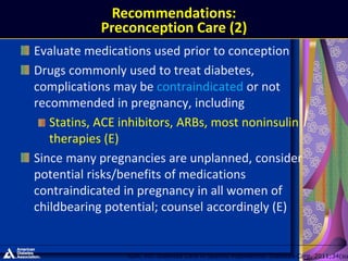 Evaluate medications used prior to conception
Drugs commonly used to treat diabetes,
complications may be contraindicated or not
recommended in pregnancy, including
Statins, ACE inhibitors, ARBs, most noninsulin
therapies (E)
Since many pregnancies are unplanned, consider
potential risks/benefits of medications
contraindicated in pregnancy in all women of
childbearing potential; counsel accordingly (E)
ADA. VII. Diabetes Care in Specific Populations. Diabetes Care. 2011;34(su
Recommendations:
Preconception Care (2)
 