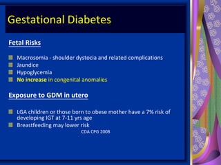 Gestational Diabetes
Fetal Risks
Macrosomia - shoulder dystocia and related complications
Jaundice
Hypoglycemia
No increase in congenital anomalies
Exposure to GDM in utero
LGA children or those born to obese mother have a 7% risk of
developing IGT at 7-11 yrs age
Breastfeeding may lower risk
CDA CPG 2008
 