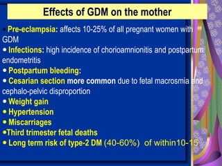  Pre-eclampsia: affects 10-25% of all pregnant women with
GDM
 Infections: high incidence of chorioamnionitis and postpartum
endometritis
 Postpartum bleeding:
 Cesarian section more common due to fetal macrosmia and
cephalo-pelvic disproportion
 Weight gain
 Hypertension
 Miscarriages
Third trimester fetal deaths
 Long term risk of type-2 DM (40-60%) of within10-15 yr.
Effects of GDM on the mother
 