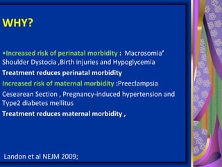 WHY?
•Increased risk of perinatal morbidity : Macrosomia’
Shoulder Dystocia ,Birth injuries and Hypoglycemia
Treatment reduces perinatal morbidity
Increased risk of maternal morbidity :Preeclampsia
Cesearean Section , Pregnancy-induced hypertension and
Type2 diabetes mellitus
Treatment reduces maternal morbidity ,
Landon et al NEJM 2009;
 
