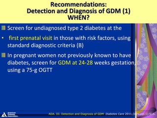 Screen for undiagnosed type 2 diabetes at the
• first prenatal visit in those with risk factors, using
standard diagnostic criteria (B)
In pregnant women not previously known to have
diabetes, screen for GDM at 24-28 weeks gestation,
using a 75-g OGTT
Recommendations:
Detection and Diagnosis of GDM (1)
WHEN?
ADA. III. Detection and Diagnosis of GDM. Diabetes Care 2011;34(suppl 1):S15.
 