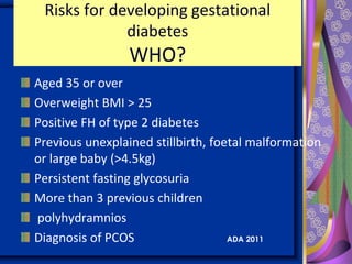 Risks for developing gestational
diabetes
WHO?
Aged 35 or over
Overweight BMI > 25
Positive FH of type 2 diabetes
Previous unexplained stillbirth, foetal malformation
or large baby (>4.5kg)
Persistent fasting glycosuria
More than 3 previous children
polyhydramnios
Diagnosis of PCOS ADA 2011
 