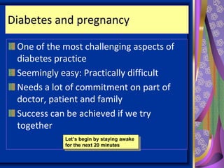 Diabetes and pregnancy
One of the most challenging aspects of
diabetes practice
Seemingly easy: Practically difficult
Needs a lot of commitment on part of
doctor, patient and family
Success can be achieved if we try
together
Let’s begin by staying awake
for the next 20 minutes
 