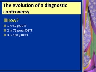 The evolution of a diagnostic
controversy
How?
1 hr 50 g OGTT.
2 hr 75 g oral OGTT
3 hr 100 g OGTT
 