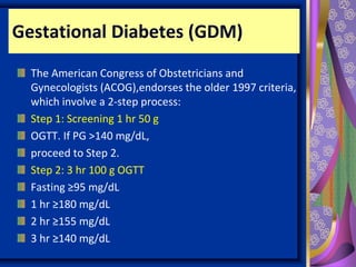 Gestational Diabetes (GDM)
The American Congress of Obstetricians and
Gynecologists (ACOG),endorses the older 1997 criteria,
which involve a 2-step process:
Step 1: Screening 1 hr 50 g
OGTT. If PG >140 mg/dL,
proceed to Step 2.
Step 2: 3 hr 100 g OGTT
Fasting ≥95 mg/dL
1 hr ≥180 mg/dL
2 hr ≥155 mg/dL
3 hr ≥140 mg/dL
 