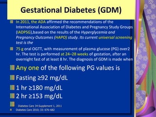 Gestational Diabetes (GDM)
In 2011, the ADA affirmed the recommendations of the
International Association of Diabetes and Pregnancy Study Groups
(IADPSG),based on the results of the Hyperglycemia and Adverse
Pregnancy Outcomes (HAPO) study. Its current universal screening
test is the
75 g oral OGTT, with measurement of plasma glucose (PG) over2
hr. The test is performed at 24–28 weeks of gestation, after an
overnight fast of at least 8 hr. The diagnosis of GDM is made when
Any one of the following PG values is
Fasting ≥92 mg/dL
1 hr ≥180 mg/dL
2 hr ≥153 mg/dL
Diabetes Care 34:Supplement 1, 2011
Diabetes Care 2010; 33: 676–682
 