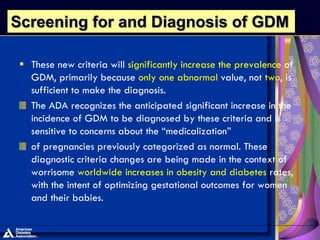  These new criteria will significantly increase the prevalence of
GDM, primarily because only one abnormal value, not two, is
sufficient to make the diagnosis.
The ADA recognizes the anticipated significant increase in the
incidence of GDM to be diagnosed by these criteria and is
sensitive to concerns about the “medicalization”
of pregnancies previously categorized as normal. These
diagnostic criteria changes are being made in the context of
worrisome worldwide increases in obesity and diabetes rates,
with the intent of optimizing gestational outcomes for women
and their babies.
Screening for and Diagnosis of GDM
 