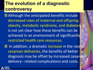 Although the anticipated benefits include
decreased rates of maternal and offspring
obesity, metabolic syndrome, and diabetes, it
is not yet clear how these benefits can be
achieved in an environment of significantly
restricted health care resources.
In addition, a dramatic increase in the rate of
cesarean deliveries, the benefits of better
diagnosis may be offset by increased cesarean
delivery– related complications and costs.
The evolution of a diagnostic
controversy
 