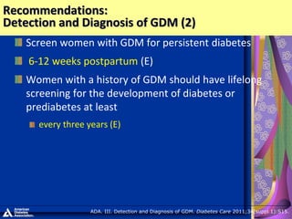 Screen women with GDM for persistent diabetes
6-12 weeks postpartum (E)
Women with a history of GDM should have lifelong
screening for the development of diabetes or
prediabetes at least
every three years (E)
Recommendations:
Detection and Diagnosis of GDM (2)
ADA. III. Detection and Diagnosis of GDM. Diabetes Care 2011;34(suppl 1):S15.
 