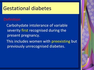 Gestational diabetes
Definition
Carbohydate intolerance of variable
severity first recognised during the
present pregnancy.
This includes women with preexisting but
previously unrecognised diabetes.
 
