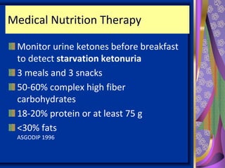 Medical Nutrition Therapy
Monitor urine ketones before breakfast
to detect starvation ketonuria
3 meals and 3 snacks
50-60% complex high fiber
carbohydrates
18-20% protein or at least 75 g
<30% fats
ASGODIP 1996
 