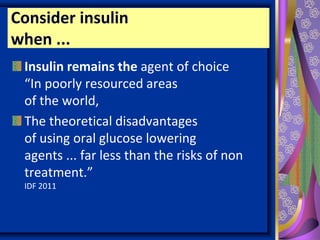 Insulin remains the agent of choice
“In poorly resourced areas
of the world,
The theoretical disadvantages
of using oral glucose lowering
agents ... far less than the risks of non
treatment.”
IDF 2011
Consider insulin
when ...
 