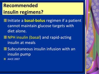 Recommended
insulin regimens?
Initiate a basal-bolus regimen if a patient
cannot maintain glucose targets with
diet alone.
NPH insulin (basal) and rapid-acting
insulin at meals
Subcutaneous insulin infusion with an
insulin pump
AACE 2007
 