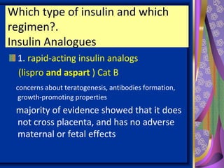 Which type of insulin and which
regimen?.
Insulin Analogues
1. rapid-acting insulin analogs
(lispro and aspart ) Cat B
concerns about teratogenesis, antibodies formation,
growth-promoting properties
majority of evidence showed that it does
not cross placenta, and has no adverse
maternal or fetal effects
 