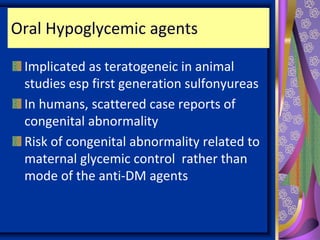 Oral Hypoglycemic agents
Implicated as teratogeneic in animal
studies esp first generation sulfonyureas
In humans, scattered case reports of
congenital abnormality
Risk of congenital abnormality related to
maternal glycemic control rather than
mode of the anti-DM agents
 