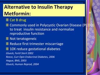 Alternative to Insulin Therapy
Metformin:
Cat B drug
Commonly used in Polycystic Ovarian Disease (PCOD)
to treat insulin resistance and normalize
reproductive function
Not teratogeneic
Reduce first trimester miscarriage
10X reduce gestational diabetes
Glueck, Fertil Steril 2002
Reece, Curr Opin Endocrinol Diabetes, 2006
Hague, BMJ, 2003
Glueck, Human Reprod, 2004
 