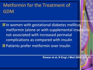Metformin for the Treatment of
GDM
In women with gestational diabetes mellitus,
metformin (alone or with supplemental insulin) is
not associated with increased perinatal
complications as compared with insulin
Patients prefer metformin over insulin
Rowan et al, N Engl J Med 2008; 358:19
 