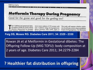Feig DS, Moses RG. Diabetes Care 2011; 34: 2329 - 2330
Rowan JA et al Metformin in Gestational dibetes: The
Offspring Follow-Up (MiG TOFU): body composition at
2 years of age. Diabetes Care 2011; 34:2279-2284
? Healthier fat distribution in offspring
 