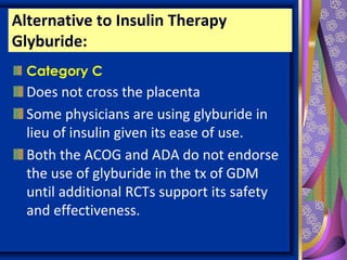 Alternative to Insulin Therapy
Glyburide:
Category C
Does not cross the placenta
Some physicians are using glyburide in
lieu of insulin given its ease of use.
Both the ACOG and ADA do not endorse
the use of glyburide in the tx of GDM
until additional RCTs support its safety
and effectiveness.
 