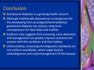 Conclusion
Gestational diabetes is a growing health concern.
Although traditionally deemed not as dangerous for
the developing fetus as pregestational diabetes,
gestational diabetes has serious, long-term
consequences for both baby and mother.
Evidence now suggests that screening, early detection,
and management can greatly improve outcomes for
women with this condition and their babies.
Unfortunately, screening and diagnostic standards are
not uniform worldwide, which might lead to
underdiagnosis and undermanagement of the disease.
 