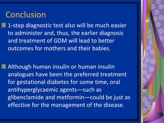 Conclusion
1-step diagnostic test also will be much easier
to administer and, thus, the earlier diagnosis
and treatment of GDM will lead to better
outcomes for mothers and their babies.
Although human insulin or human insulin
analogues have been the preferred treatment
for gestational diabetes for some time, oral
antihyperglycaemic agents—such as
glibenclamide and metformin—could be just as
effective for the management of the disease.
 