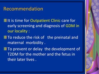 Recommendation
It is time for Outpatient Clinic care for
early screening and diagnosis of GDM in
our locality :
To reduce the risk of the preinatal and
maternal morbidity .
To prevent or delay the development of
T2DM for the mother and the fetus in
their later lives .
 
