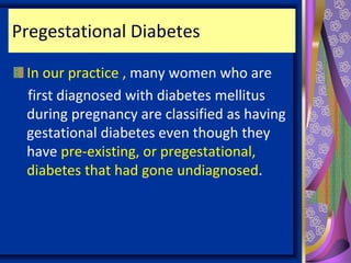 Pregestational Diabetes
In our practice , many women who are
first diagnosed with diabetes mellitus
during pregnancy are classified as having
gestational diabetes even though they
have pre-existing, or pregestational,
diabetes that had gone undiagnosed.
 