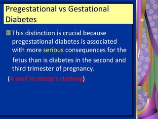Pregestational vs Gestational
Diabetes
This distinction is crucial because
pregestational diabetes is associated
with more serious consequences for the
fetus than is diabetes in the second and
third trimester of pregnancy.
(A wolf in sheep’s clothing).
 