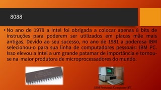 8088
• No ano de 1979 a Intel foi obrigada a colocar apenas 8 bits de
instruções para poderem ser utilizados em placas mãe mais
antigas. Devido ao seu sucesso, no ano de 1981 a poderosa IBM
selecionou-o para sua linha de computadores pessoais: IBM PC.
Isso elevou a Intel a um grande patamar de importância e tornou-
se na maior produtora de microprocessadores do mundo.
IBM Personal Computer XT
 