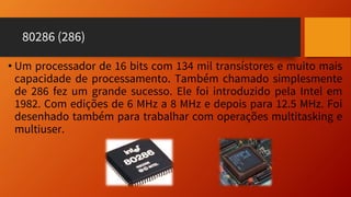 80286 (286)
• Um processador de 16 bits com 134 mil transístores e muito mais
capacidade de processamento. Também chamado simplesmente
de 286 fez um grande sucesso. Ele foi introduzido pela Intel em
1982. Com edições de 6 MHz a 8 MHz e depois para 12.5 MHz. Foi
desenhado também para trabalhar com operações multitasking e
multiuser.
 