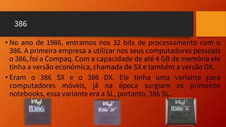 386
• No ano de 1986, entramos nos 32 bits de processamento com o
386. A primeira empresa a utilizar nos seus computadores pessoais
o 386, foi a Compaq. Com a capacidade de até 4 GB de memória ele
tinha a versão económica, chamada de SX e também a versão DX.
• Eram o 386 SX e o 386 DX. Ele tinha uma variante para
computadores móveis, já na época surgiam os primeiros
notebooks, essa variante era a SL, portanto, 386 SL.
 