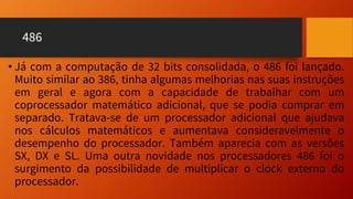 486
• Já com a computação de 32 bits consolidada, o 486 foi lançado.
Muito similar ao 386, tinha algumas melhorias nas suas instruções
em geral e agora com a capacidade de trabalhar com um
coprocessador matemático adicional, que se podia comprar em
separado. Tratava-se de um processador adicional que ajudava
nos cálculos matemáticos e aumentava consideravelmente o
desempenho do processador. Também aparecia com as versões
SX, DX e SL. Uma outra novidade nos processadores 486 foi o
surgimento da possibilidade de multiplicar o clock externo do
processador.
 