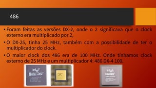 486
• Foram feitas as versões DX-2, onde o 2 significava que o clock
externo era multiplicado por 2,
• O DX-25, tinha 25 MHz, também com a possibilidade de ter o
multiplicador do clock.
• O maior clock dos 486 era de 100 MHz. Onde tínhamos clock
externo de 25 MHz e um multiplicador 4: 486 DX-4 100.
 
