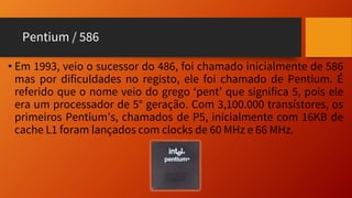Pentium / 586
• Em 1993, veio o sucessor do 486, foi chamado inicialmente de 586
mas por dificuldades no registo, ele foi chamado de Pentium. É
referido que o nome veio do grego ‘pent’ que significa 5, pois ele
era um processador de 5° geração. Com 3,100.000 transístores, os
primeiros Pentium’s, chamados de P5, inicialmente com 16KB de
cache L1 foram lançados com clocks de 60 MHz e 66 MHz.
 